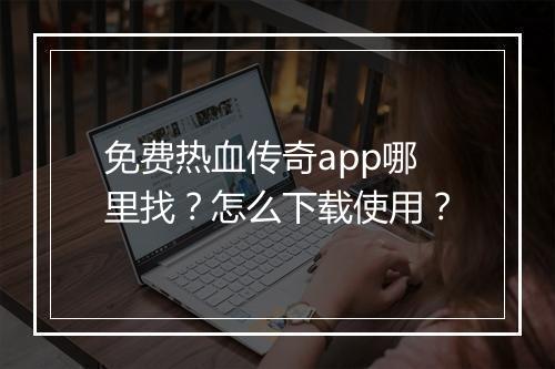 免费热血传奇app哪里找？怎么下载使用？