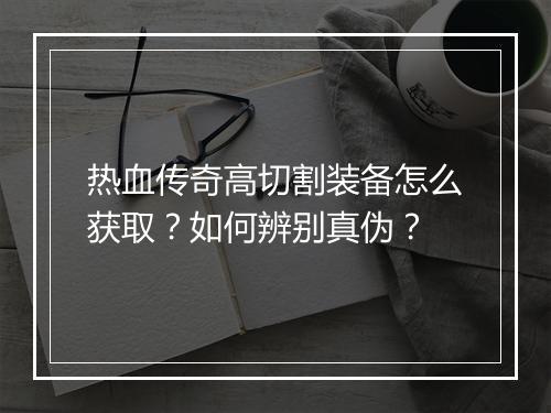 热血传奇高切割装备怎么获取？如何辨别真伪？