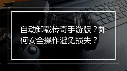 自动卸载传奇手游版？如何安全操作避免损失？