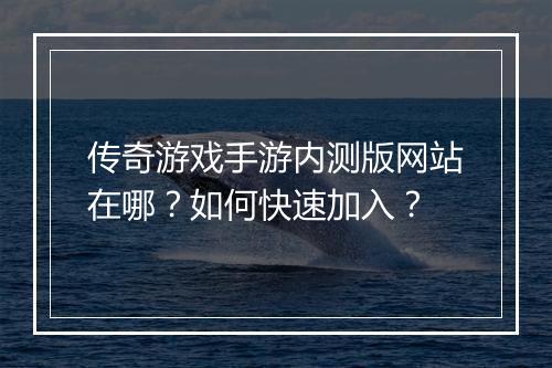 传奇游戏手游内测版网站在哪？如何快速加入？