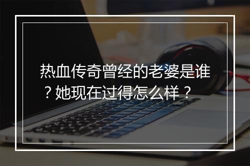 热血传奇曾经的老婆是谁？她现在过得怎么样？