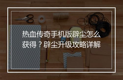 热血传奇手机版辟尘怎么获得？辟尘升级攻略详解