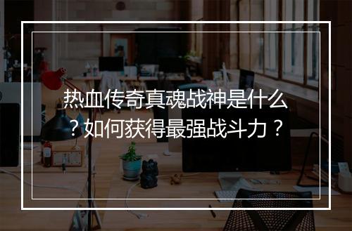 热血传奇真魂战神是什么？如何获得最强战斗力？