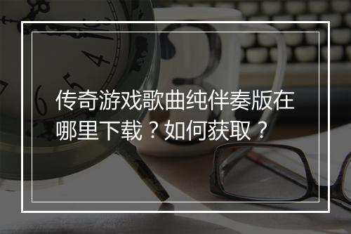 传奇游戏歌曲纯伴奏版在哪里下载？如何获取？