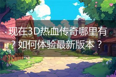 现在3D热血传奇哪里有？如何体验最新版本？