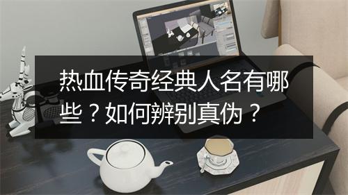 热血传奇经典人名有哪些？如何辨别真伪？