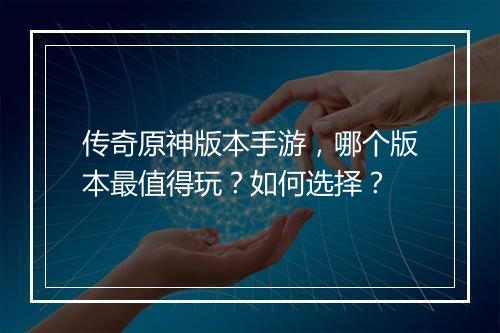 传奇原神版本手游，哪个版本最值得玩？如何选择？