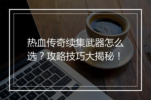 热血传奇续集武器怎么选？攻略技巧大揭秘！