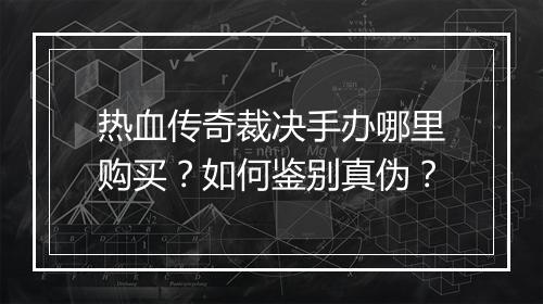 热血传奇裁决手办哪里购买？如何鉴别真伪？