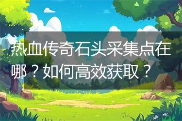 热血传奇石头采集点在哪？如何高效获取？