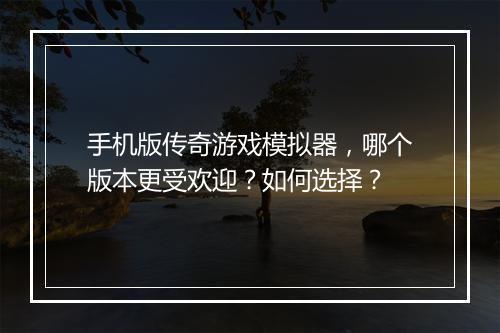 手机版传奇游戏模拟器，哪个版本更受欢迎？如何选择？