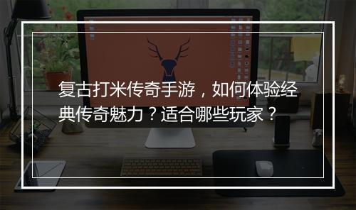 复古打米传奇手游，如何体验经典传奇魅力？适合哪些玩家？