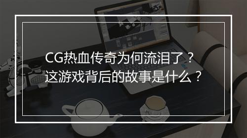 CG热血传奇为何流泪了？这游戏背后的故事是什么？