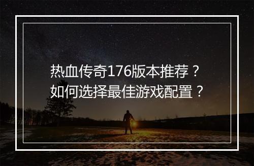 热血传奇176版本推荐？如何选择最佳游戏配置？
