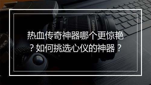 热血传奇神器哪个更惊艳？如何挑选心仪的神器？