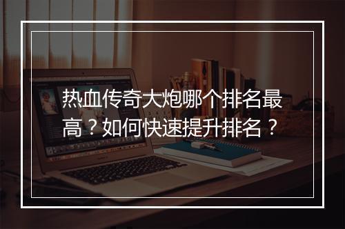 热血传奇大炮哪个排名最高？如何快速提升排名？