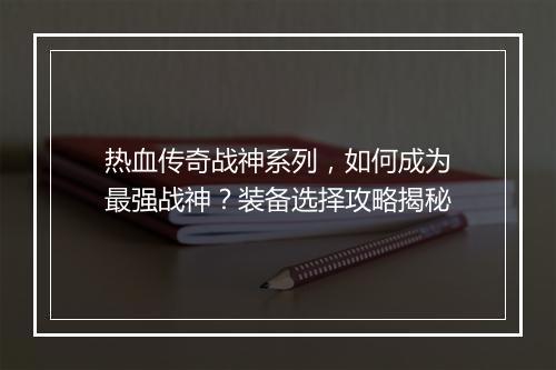 热血传奇战神系列,如何成为最强战神?装备选择攻略揭秘