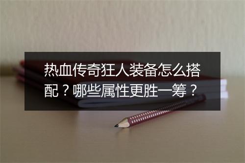 热血传奇狂人装备怎么搭配？哪些属性更胜一筹？