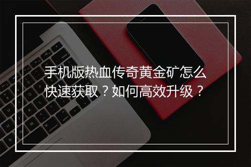 手机版热血传奇黄金矿怎么快速获取？如何高效升级？