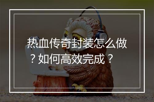 热血传奇封装怎么做？如何高效完成？