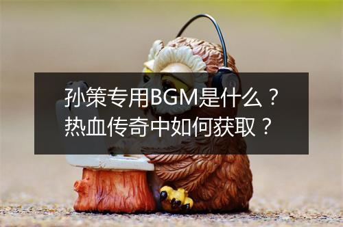 孙策专用BGM是什么？热血传奇中如何获取？