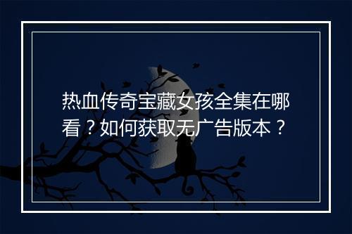 热血传奇宝藏女孩全集在哪看？如何获取无广告版本？