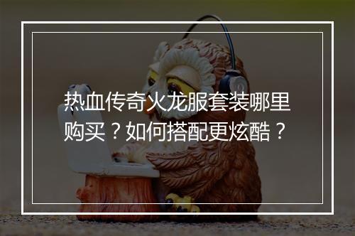 热血传奇火龙服套装哪里购买？如何搭配更炫酷？
