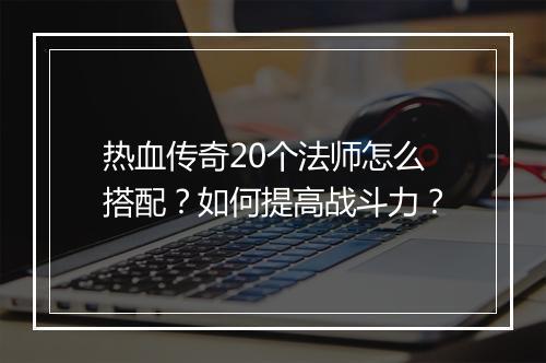 热血传奇20个法师怎么搭配？如何提高战斗力？