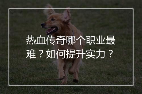 热血传奇哪个职业最难？如何提升实力？
