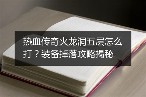 热血传奇火龙洞五层怎么打？装备掉落攻略揭秘