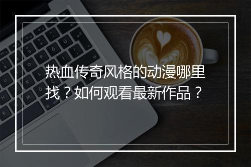 热血传奇风格的动漫哪里找？如何观看最新作品？