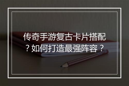 传奇手游复古卡片搭配？如何打造最强阵容？