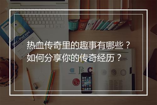 热血传奇里的趣事有哪些？如何分享你的传奇经历？