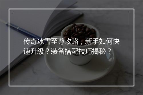 传奇冰雪至尊攻略，新手如何快速升级？装备搭配技巧揭秘？
