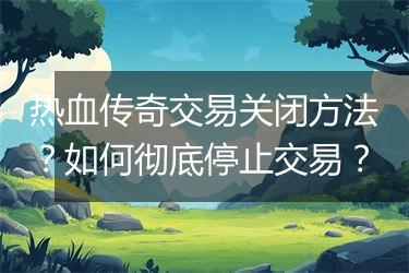 热血传奇交易关闭方法？如何彻底停止交易？