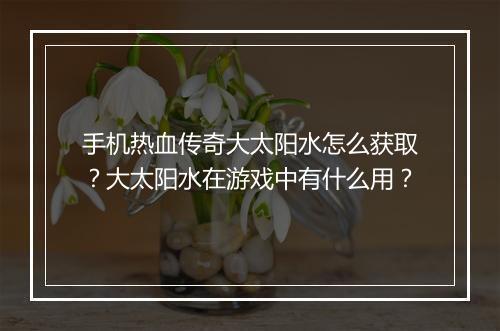 手机热血传奇大太阳水怎么获取？大太阳水在游戏中有什么用？