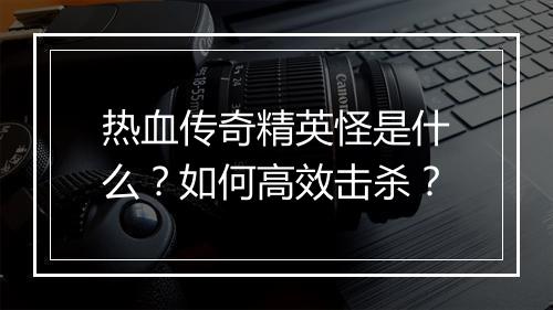 热血传奇精英怪是什么？如何高效击杀？