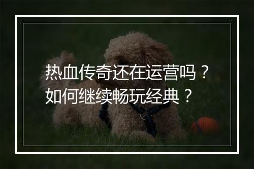 热血传奇还在运营吗？如何继续畅玩经典？