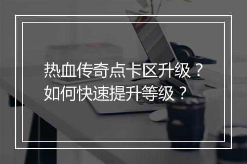 热血传奇点卡区升级？如何快速提升等级？