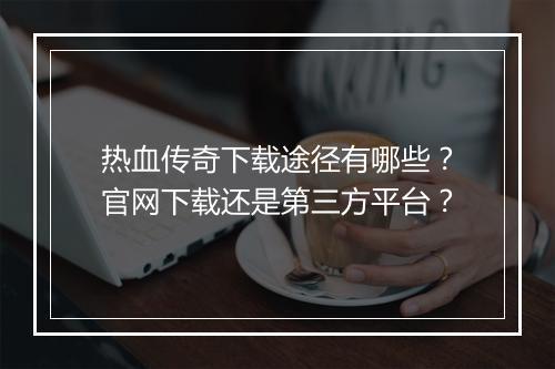 热血传奇下载途径有哪些？官网下载还是第三方平台？