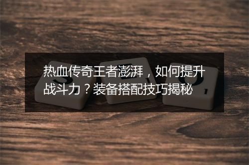 热血传奇王者澎湃，如何提升战斗力？装备搭配技巧揭秘
