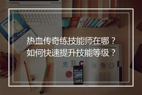 热血传奇练技能师在哪？如何快速提升技能等级？
