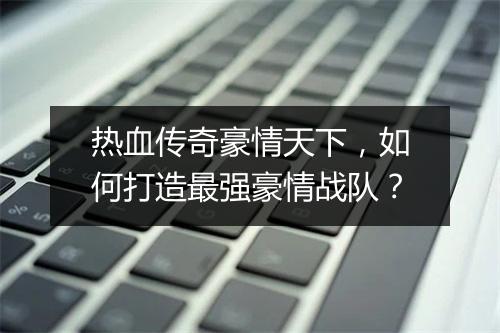 热血传奇豪情天下，如何打造最强豪情战队？