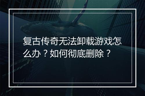 复古传奇无法卸载游戏怎么办？如何彻底删除？