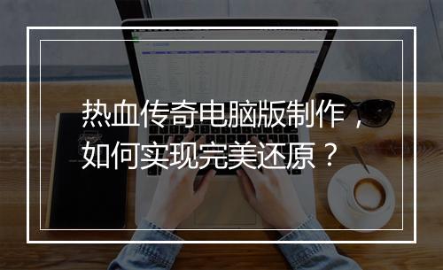 热血传奇电脑版制作，如何实现完美还原？