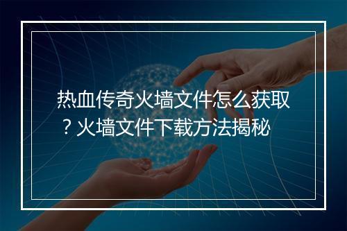 热血传奇火墙文件怎么获取？火墙文件下载方法揭秘