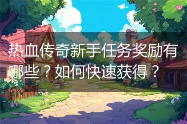 热血传奇新手任务奖励有哪些？如何快速获得？