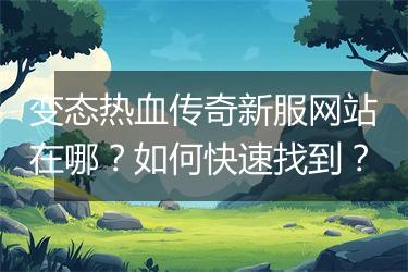 变态热血传奇新服网站在哪？如何快速找到？