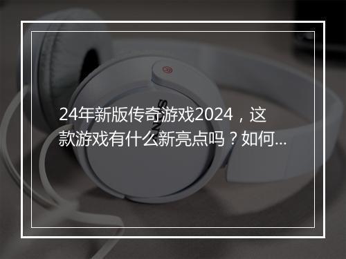 24年新版传奇游戏2024，这款游戏有什么新亮点吗？如何体验？