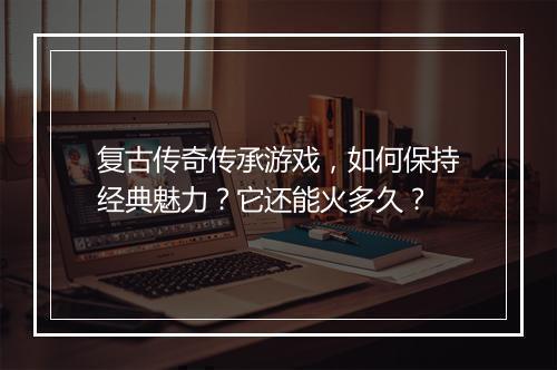 复古传奇传承游戏，如何保持经典魅力？它还能火多久？